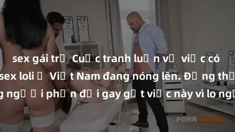 sex gái trẻ Cuộc tranh luận về việc có nên hợp pháp hóa sex loli ở Việt Nam đang nóng lên. Đồng thời, cũng có những người phản đối gay gắt việc này vì lo ngại về tác động tiêu cực lên trẻ em và xã hội