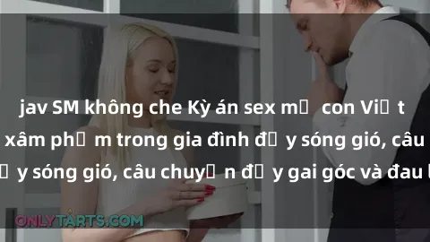 jav SM không che Kỳ án sex mẹ con Việt Nam: Sự sở hữu và xâm phạm trong gia đình đầy sóng gió, câu chuyện đầy gai góc và đau lòng.