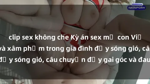 clip sex không che Kỳ án sex mẹ con Việt Nam: Sự sở hữu và xâm phạm trong gia đình đầy sóng gió, câu chuyện đầy gai góc và đau lòng.