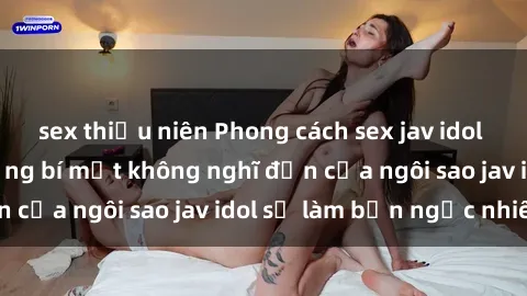 sex thiếu niên Phong cách sex jav idol siêu hấp dẫn: Những bí mật không nghĩ đến của ngôi sao jav idol sẽ làm bạn ngạc nhiên!