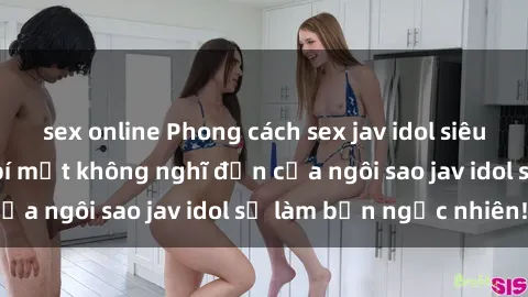 sex online Phong cách sex jav idol siêu hấp dẫn: Những bí mật không nghĩ đến của ngôi sao jav idol sẽ làm bạn ngạc nhiên!