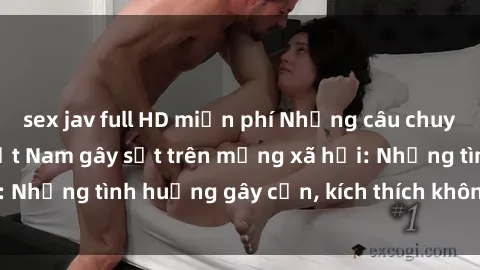 sex jav full HD miễn phí Những câu chuyện sex sinh viên Việt Nam gây sốt trên mạng xã hội: Những tình huống gây cấn, kích thích không thể bỏ qua