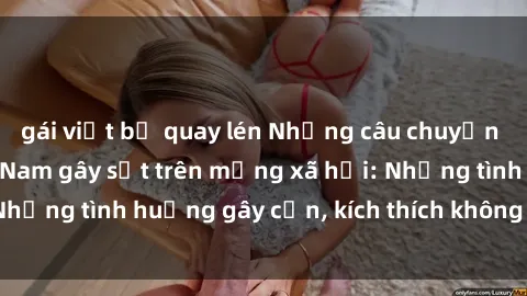 gái việt bị quay lén Những câu chuyện sex sinh viên Việt Nam gây sốt trên mạng xã hội: Những tình huống gây cấn, kích thích không thể bỏ qua
