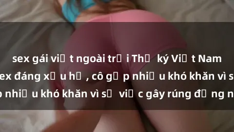 sex gái việt ngoài trời Thư ký Việt Nam bị phát tán clip sex đáng xấu hổ, cô gặp nhiều khó khăn vì sự việc gây rúng động này.