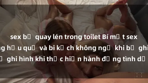 sex bị quay lén trong toilet Bí mật sex bị quay lén: Những hậu quả và bi kịch không ngờ khi bị ghi hình khi thực hiện hành động tình dục mà không biết.
