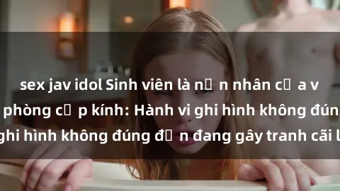 sex jav idol Sinh viên là nạn nhân của video quay lén trong phòng cấp kính: Hành vi ghi hình không đúng đắn đang gây tranh cãi lớn