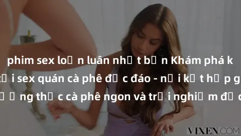phim sex loạn luân nhật bản Khám phá không khí độc đáo tại sex quán cà phê độc đáo - nơi kết hợp giữa thưởng thức cà phê ngon và trải nghiệm độc đáo của không gian sex shop.