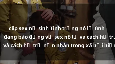 clip sex nữ sinh Tình trạng nô lệ tình dục: Những thực tế đáng báo động về sex nô lệ và cách hỗ trợ nạn nhân trong xã hội hiện nay
