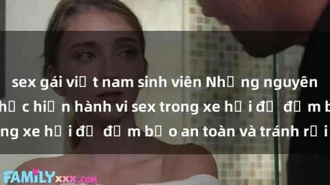 sex gái việt nam sinh viên Những nguyên tắc cần nhớ khi thực hiện hành vi sex trong xe hơi để đảm bảo an toàn và tránh rủi ro.