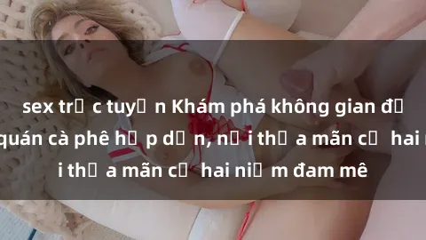sex trực tuyến Khám phá không gian độc đáo tại sex quán cà phê hấp dẫn, nơi thỏa mãn cả hai niềm đam mê