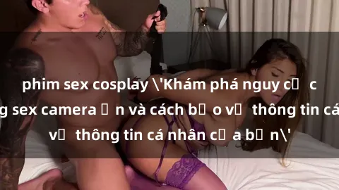 phim sex cosplay 'Khám phá nguy cơ của việc sử dụng sex camera ẩn và cách bảo vệ thông tin cá nhân của bạn'