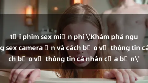 tải phim sex miễn phí 'Khám phá nguy cơ của việc sử dụng sex camera ẩn và cách bảo vệ thông tin cá nhân của bạn'