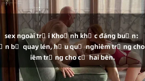 sex ngoài trời Khoảnh khắc đáng buồn: Sex khách sạn bị quay lén, hậu quả nghiêm trọng cho cả hai bên.