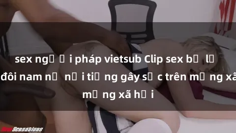 sex người pháp vietsub Clip sex bị lộ của đôi nam nữ nổi tiếng gây sốc trên mạng xã hội