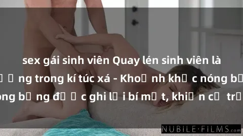 sex gái sinh viên Quay lén sinh viên làm tình ngay trên giường trong kí túc xá - Khoảnh khắc nóng bỏng được ghi lại bí mật, khiến cả trường học xôn xao.