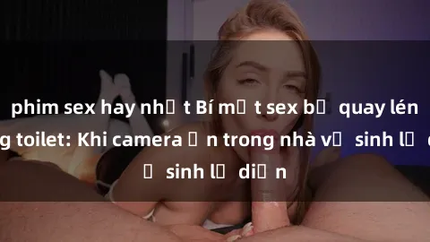 phim sex hay nhất Bí mật sex bị quay lén trong toilet: Khi camera ẩn trong nhà vệ sinh lộ diện