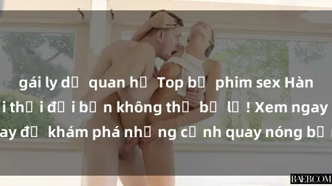 gái ly dị quan hệ Top bộ phim sex Hàn Quốc hot nhất mọi thời đại bạn không thể bỏ lỡ! Xem ngay để khám phá những cảnh quay nóng bỏng, đầy nghẹt thở!