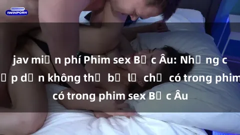 jav miễn phí Phim sex Bắc Âu: Những cảnh nóng hấp dẫn không thể bỏ lỡ chỉ có trong phim sex Bắc Âu