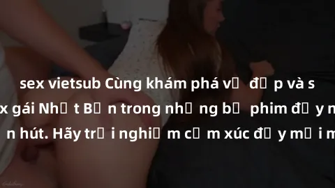 sex vietsub Cùng khám phá vẻ đẹp và sức gợi cảm của sex gái Nhật Bản trong những bộ phim đầy nghệ thuật và cuốn hút. Hãy trải nghiệm cảm xúc đầy mới mẻ và sống động từ những cảnh quay tinh tế và quyến