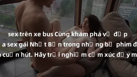 sex trên xe bus Cùng khám phá vẻ đẹp và sức gợi cảm của sex gái Nhật Bản trong những bộ phim đầy nghệ thuật và cuốn hút. Hãy trải nghiệm cảm xúc đầy mới mẻ và sống động từ những cảnh quay tinh tế và q