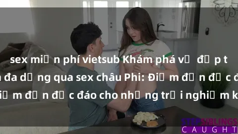 sex miễn phí vietsub Khám phá vẻ đẹp tự nhiên và văn hóa đa dạng qua sex châu Phi: Điểm đến độc đáo cho những trải nghiệm khó quên