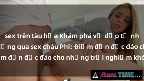 sex trên tàu hỏa Khám phá vẻ đẹp tự nhiên và văn hóa đa dạng qua sex châu Phi: Điểm đến độc đáo cho những trải nghiệm khó quên
