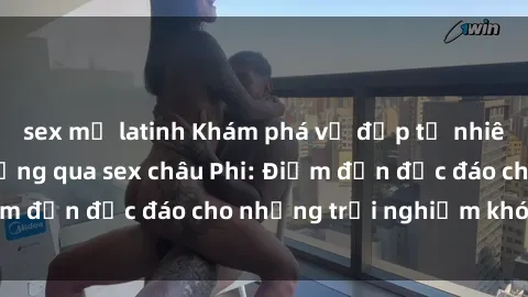 sex mỹ latinh Khám phá vẻ đẹp tự nhiên và văn hóa đa dạng qua sex châu Phi: Điểm đến độc đáo cho những trải nghiệm khó quên