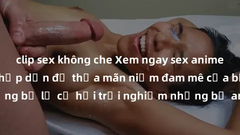 clip sex không che Xem ngay sex anime vietsub cực hot và hấp dẫn để thỏa mãn niềm đam mê của bạn! Đừng bỏ lỡ cơ hội trải nghiệm những bộ anime đỉnh cao chỉ có tại đây!