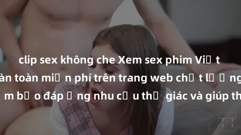 clip sex không che Xem sex phim Việt Nam không che hoàn toàn miễn phí trên trang web chất lượng cao. Đảm bảo đáp ứng nhu cầu thị giác và giúp thỏa mãn mong muốn của bạn.