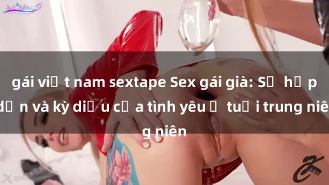 gái việt nam sextape Sex gái già: Sự hấp dẫn và kỳ diệu của tình yêu ở tuổi trung niên