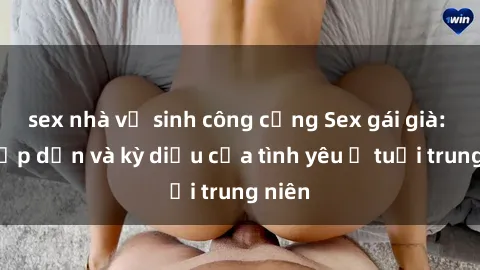 sex nhà vệ sinh công cộng Sex gái già: Sự hấp dẫn và kỳ diệu của tình yêu ở tuổi trung niên