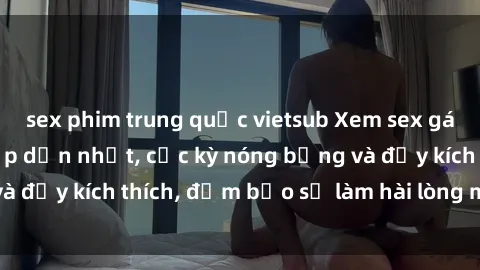 sex phim trung quốc vietsub Xem sex gái trẻ không che hấp dẫn nhất, cực kỳ nóng bỏng và đầy kích thích, đảm bảo sẽ làm hài lòng mọi người!