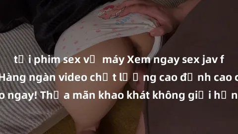 tải phim sex về máy Xem ngay sex jav full HD miễn phí - Hàng ngàn video chất lượng cao đỉnh cao chỉ cần click vào ngay! Thỏa mãn khao khát không giới hạn, đón chờ những trải nghiệm mới lạ!