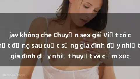 jav không che Chuyện sex gái Việt có chồng: Những bí mật đằng sau cuộc sống gia đình đầy nhiệt huyết và cảm xúc