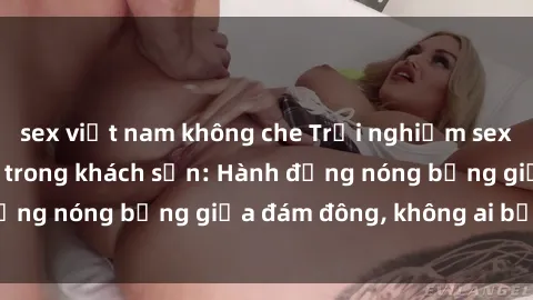 sex việt nam không che Trải nghiệm sex sinh viên sôi động trong khách sạn: Hành động nóng bỏng giữa đám đông, không ai bị bỏ lỡ