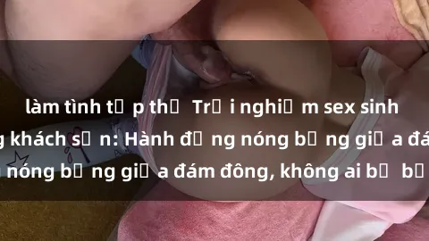 làm tình tập thể Trải nghiệm sex sinh viên sôi động trong khách sạn: Hành động nóng bỏng giữa đám đông, không ai bị bỏ lỡ