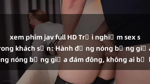 xem phim jav full HD Trải nghiệm sex sinh viên sôi động trong khách sạn: Hành động nóng bỏng giữa đám đông, không ai bị bỏ lỡ