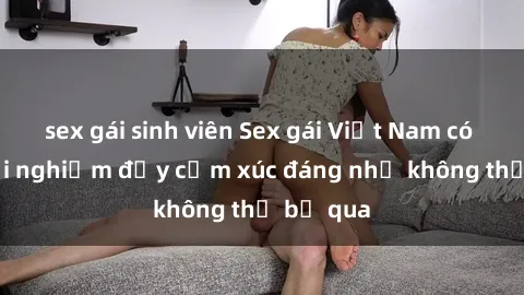 sex gái sinh viên Sex gái Việt Nam có con: Trải nghiệm đầy cảm xúc đáng nhớ không thể bỏ qua