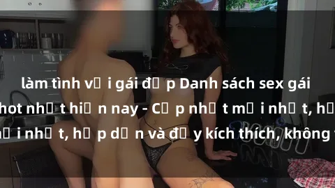 làm tình với gái đẹp Danh sách sex gái Việt Nam sinh viên hot nhất hiện nay - Cập nhật mới nhất, hấp dẫn và đầy kích thích, không thể bỏ qua!