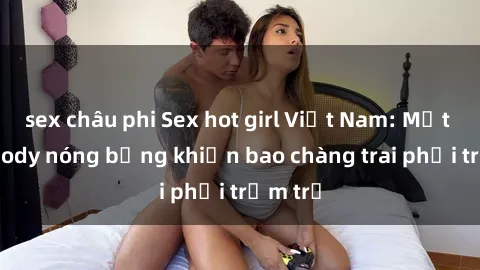 sex châu phi Sex hot girl Việt Nam: Mặt xinh, body nóng bỏng khiến bao chàng trai phải trầm trồ