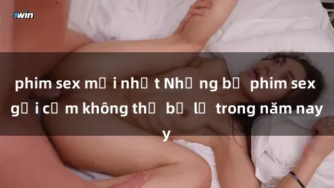 phim sex mới nhất Những bộ phim sex gợi cảm không thể bỏ lỡ trong năm nay