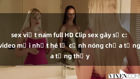 sex việt nam full HD Clip sex gây sốc: Loạt video mới nhất hé lộ cảnh nóng chưa từng thấy