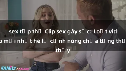 sex tập thể Clip sex gây sốc: Loạt video mới nhất hé lộ cảnh nóng chưa từng thấy