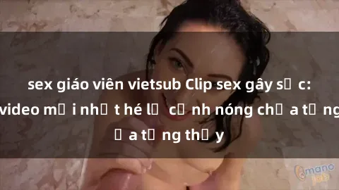 sex giáo viên vietsub Clip sex gây sốc: Loạt video mới nhất hé lộ cảnh nóng chưa từng thấy