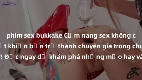 phim sex bukkake Cẩm nang sex không che: Những bí quyết khiến bạn trở thành chuyên gia trong chuyện ấy! Đọc ngay để khám phá những mẹo hay và bí quyết tình dục không che.