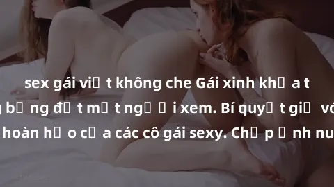sex gái việt không che Gái xinh khỏa thân khoe dáng nóng bỏng đốt mắt người xem. Bí quyết giữ vóc dáng hoàn hảo của các cô gái sexy. Chụp ảnh nude tự tin không sợ lộ hàng.