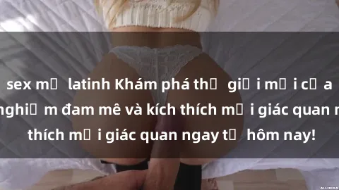 sex mỹ latinh Khám phá thế giới mới của sex online: trải nghiệm đam mê và kích thích mọi giác quan ngay từ hôm nay!