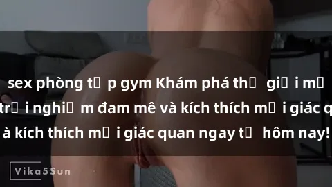 sex phòng tập gym Khám phá thế giới mới của sex online: trải nghiệm đam mê và kích thích mọi giác quan ngay từ hôm nay!