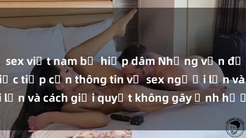 sex việt nam bị hiếp dâm Những vấn đề liên quan đến việc tiếp cận thông tin về sex người lớn và cách giải quyết không gây ảnh hưởng đến trẻ em