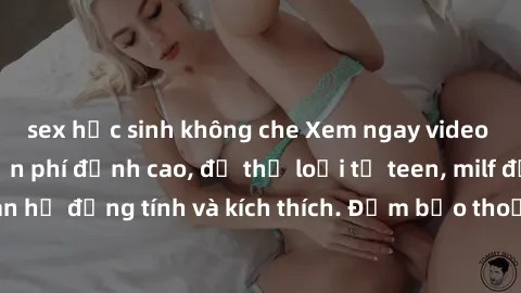 sex học sinh không che Xem ngay video sex không che miễn phí đỉnh cao, đủ thể loại từ teen, milf đến các cảnh quan hệ đồng tính và kích thích. Đảm bảo thoả mãn mọi khả năng kích thích của bạn!